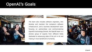 OpenAI’s Goals
The team also includes software engineers, who
develop and maintain the company's software
infrastructure, and a business development team
focusing on partnerships and commercializing
OpenAI's technology.Overall, the OpenAI team is a
diverse group of experts from different fields
dedicated to advancing state of the art in AI and
making it more beneficial to humanity.
 