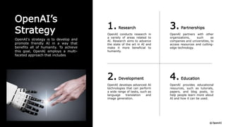 OpenAI’s
Strategy
OpenAI's strategy is to develop and
promote friendly AI in a way that
benefits all of humanity. To achieve
this goal, OpenAI employs a multi-
faceted approach that includes
1. Research
OpenAI conducts research in
a variety of areas related to
AI. Research aims to advance
the state of the art in AI and
make it more beneficial to
humanity.
3. Partnerships
OpenAI partners with other
organizations, such as
companies and universities, to
access resources and cutting-
edge technology.
2. Development
OpenAI develops advanced AI
technologies that can perform
a wide range of tasks, such as
language translation and
image generation.
4. Education
OpenAI provides educational
resources, such as tutorials,
papers, and blog posts, to
help people learn more about
AI and how it can be used.
 