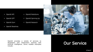 Our Service
OpenAI provides a variety of services to
developers and researchers working with
artificial intelligence. Some notable examples
include:
 OpenAI API
 OpenAI GPT
 OpenAI Gym
 OpenAI Baselines
 OpenAI RoboSumo
 OpenAI Spinning Up
 OpenAI Research
 