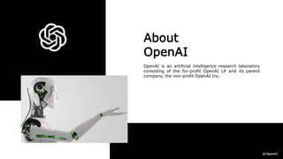 About
OpenAI
OpenAI is an artificial intelligence research laboratory
consisting of the for-profit OpenAI LP and its parent
company, the non-profit OpenAI Inc.
 