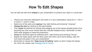 You can add and edit some shapes to your presentation to present your data in a visual way.
● Choose your favourite infographic and insert it in your presentation using Ctrl C + Ctrl V
or Cmd C + Cmd V in Mac.
● Select one of the parts and ungroup it by right-clicking and choosing “Ungroup”.
● Change the color by clicking on the paint bucket.
● Then resize the element by clicking and dragging one of the square-shaped points of its
bounding box (the cursor should look like a double-headed arrow). Remember to hold
Shift while dragging to keep the proportions.
● Group the elements again by selecting them, right-clicking and choosing “Group”.
● Repeat the steps above with the other parts and when you’re done editing, copy the
end result and paste it into your presentation.
● Remember to choose the “Keep source formatting” option so that it keeps the design.
For more info, please visit Slideegg (Tips & Tricks).
How To Edit Shapes
 