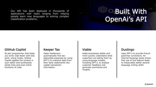 Built With
OpenAi’s API
Our API has been deployed in thousands of
applications with tasks ranging from helping
people learn new languages to solving complex
classification problems.
GitHub Copilot
AI pair programmer that helps
you write code faster with less
work. Using Codex, GitHub
Copilot applies the context in
your editor and synthesizes
whole lines and even entire
functions of code.
Duolingo
Uses GPT-3 to provide French
grammar corrections. An
internal Duolingo study shows
that use of this feature leads
to measurably better second
language writing skills!
Viable
Helps businesses better and
more quickly understand what
customers are telling them by
using language models,
including GPT-3, to analyze
customer feedback and
generate summaries and
insights.
Keeper Tax
Helps freelancers
automatically find tax-
deductible expenses by using
GPT-3 to interpret data from
their bank statements into
usable transaction
information.
 