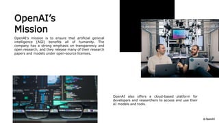 OpenAI’s
Mission
OpenAI's mission is to ensure that artificial general
intelligence (AGI) benefits all of humanity. The
company has a strong emphasis on transparency and
open research, and they release many of their research
papers and models under open-source licenses.
OpenAI also offers a cloud-based platform for
developers and researchers to access and use their
AI models and tools.
 