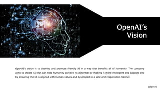 OpenAI's vision is to develop and promote friendly AI in a way that benefits all of humanity. The company
aims to create AI that can help humanity achieve its potential by making it more intelligent and capable and
by ensuring that it is aligned with human values and developed in a safe and responsible manner.
OpenAI’s
Vision
 