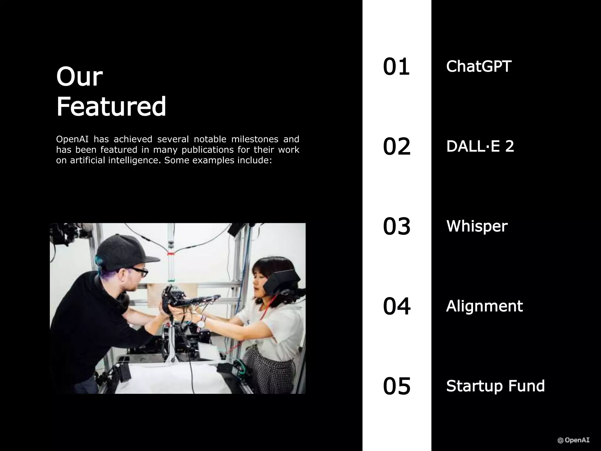 01 ChatGPT
05 Startup Fund
04 Alignment
03 Whisper
02 DALL·E 2
Our
Featured
OpenAI has achieved several notable milestones and
has been featured in many publications for their work
on artificial intelligence. Some examples include:
 
