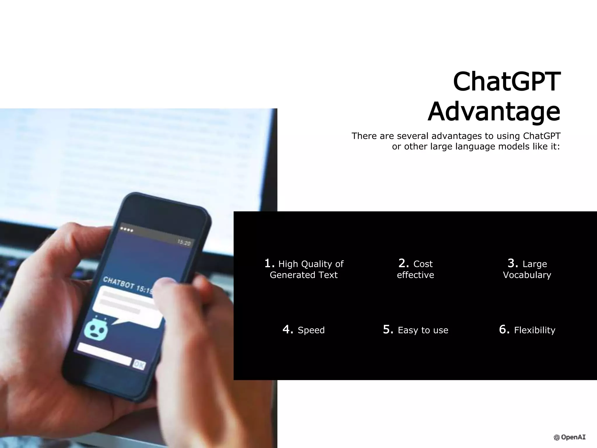 ChatGPT
Advantage
There are several advantages to using ChatGPT
or other large language models like it:
6. Flexibility
4. Speed 5. Easy to use
1. High Quality of
Generated Text
3. Large
Vocabulary
2. Cost
effective
 