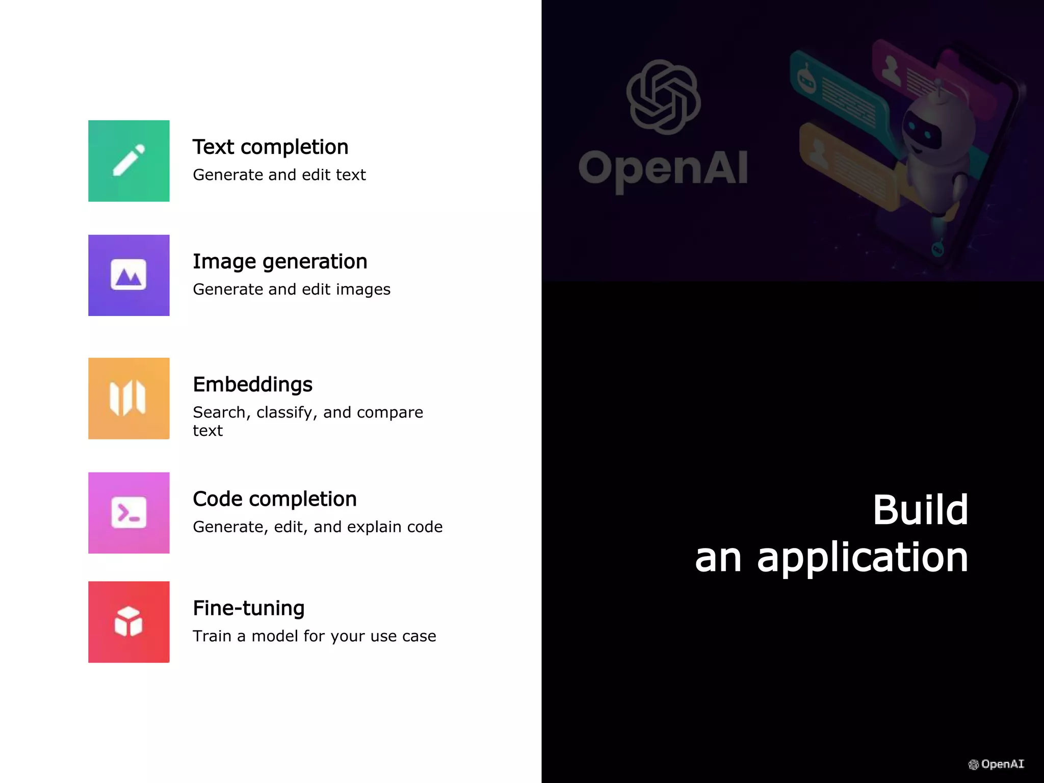 Build
an application
Text completion
Generate and edit text
Image generation
Generate and edit images
Fine-tuning
Train a model for your use case
Code completion
Generate, edit, and explain code
Embeddings
Search, classify, and compare
text
 
