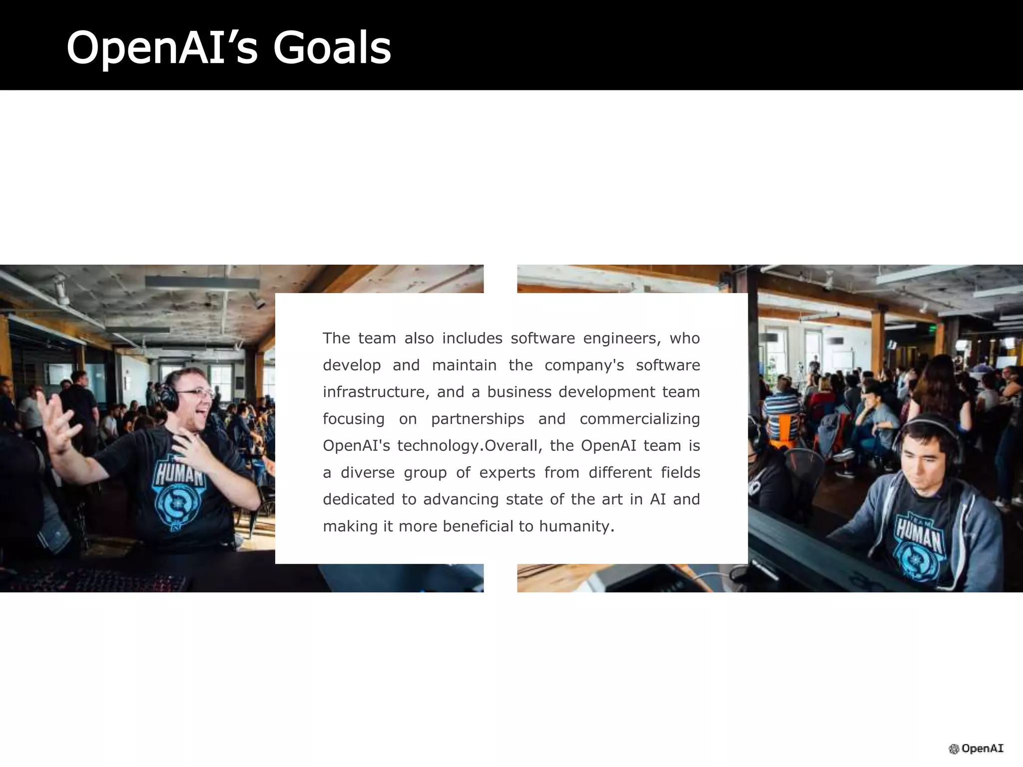 OpenAI’s Goals
The team also includes software engineers, who
develop and maintain the company's software
infrastructure, and a business development team
focusing on partnerships and commercializing
OpenAI's technology.Overall, the OpenAI team is
a diverse group of experts from different fields
dedicated to advancing state of the art in AI and
making it more beneficial to humanity.
 