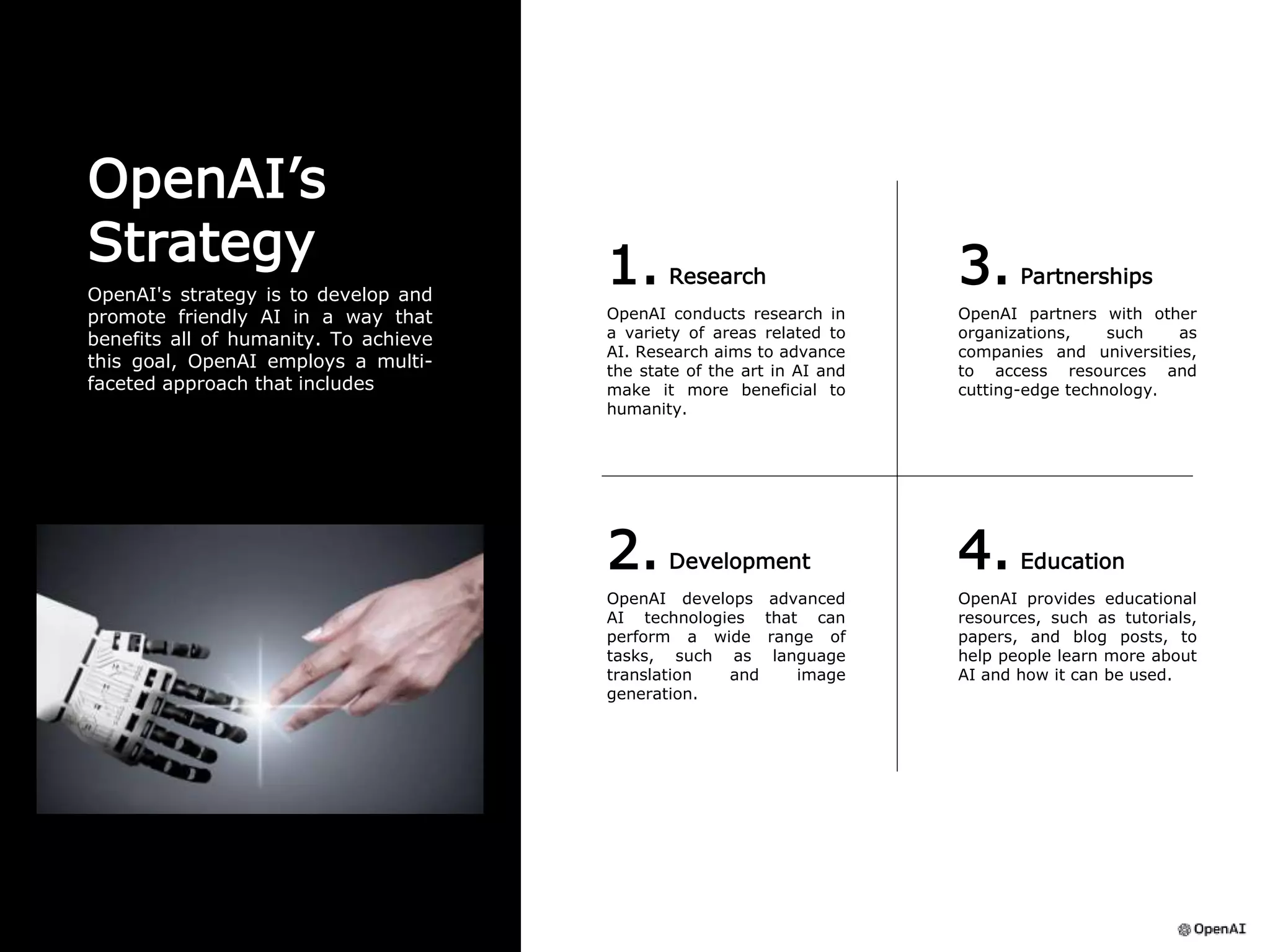1. Research
OpenAI conducts research in
a variety of areas related to
AI. Research aims to advance
the state of the art in AI and
make it more beneficial to
humanity.
3. Partnerships
OpenAI partners with other
organizations, such as
companies and universities,
to access resources and
cutting-edge technology.
2. Development
OpenAI develops advanced
AI technologies that can
perform a wide range of
tasks, such as language
translation and image
generation.
4. Education
OpenAI provides educational
resources, such as tutorials,
papers, and blog posts, to
help people learn more about
AI and how it can be used.
OpenAI’s
Strategy
OpenAI's strategy is to develop and
promote friendly AI in a way that
benefits all of humanity. To achieve
this goal, OpenAI employs a multi-
faceted approach that includes
 