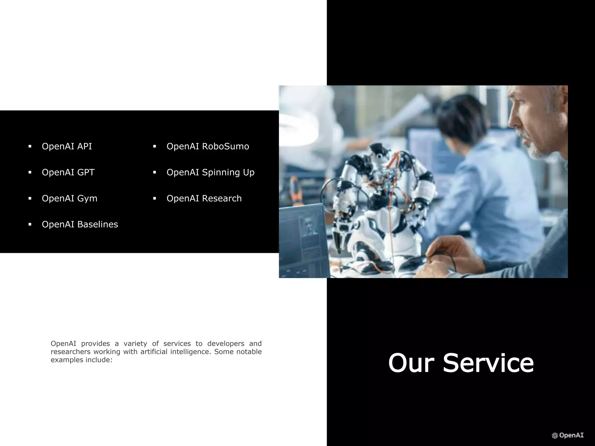 Our Service
OpenAI provides a variety of services to developers and
researchers working with artificial intelligence. Some notable
examples include:
 OpenAI API
 OpenAI GPT
 OpenAI Gym
 OpenAI Baselines
 OpenAI RoboSumo
 OpenAI Spinning Up
 OpenAI Research
 