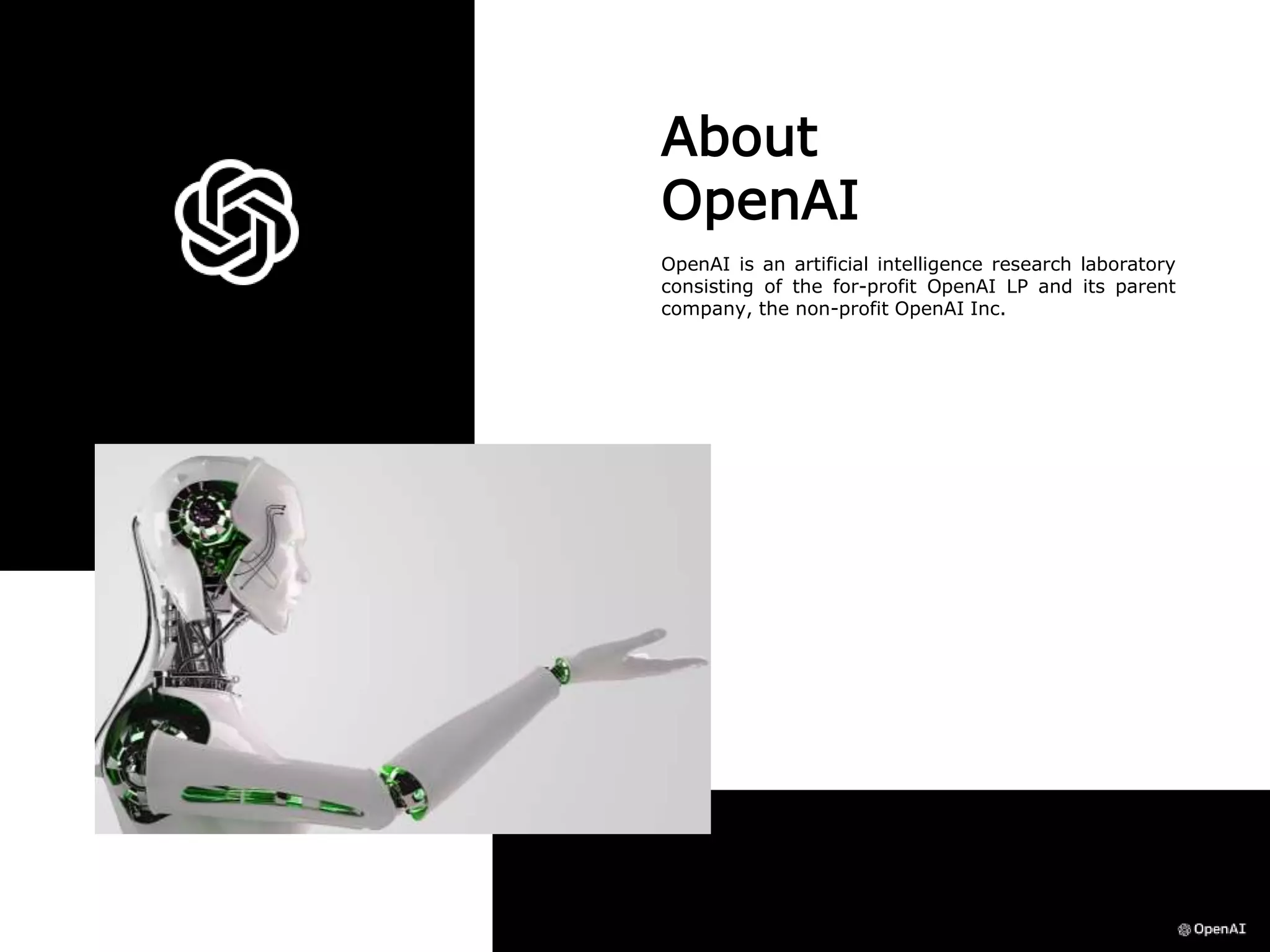 About
OpenAI
OpenAI is an artificial intelligence research laboratory
consisting of the for-profit OpenAI LP and its parent
company, the non-profit OpenAI Inc.
 