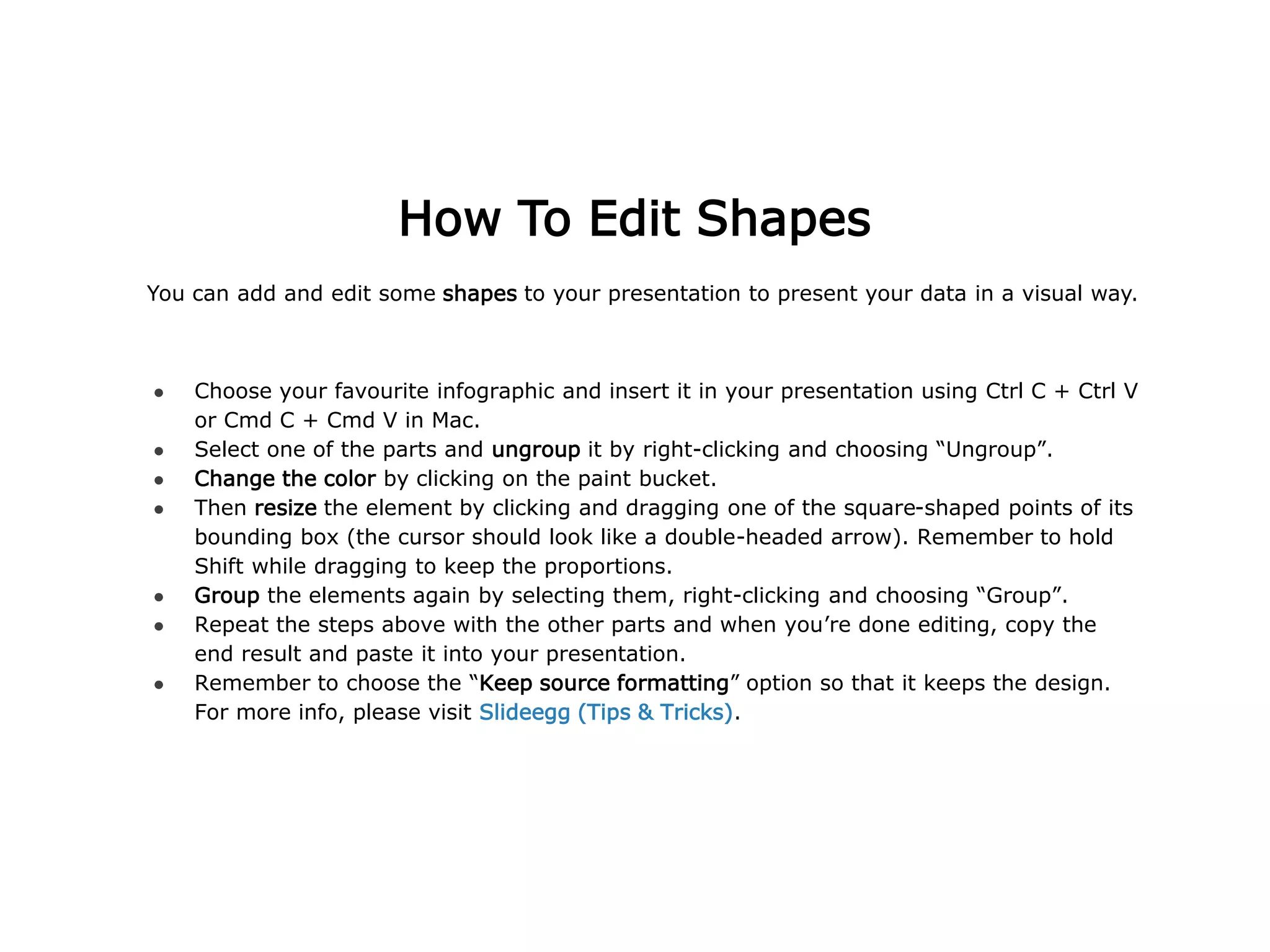 You can add and edit some shapes to your presentation to present your data in a visual way.
● Choose your favourite infographic and insert it in your presentation using Ctrl C + Ctrl V
or Cmd C + Cmd V in Mac.
● Select one of the parts and ungroup it by right-clicking and choosing “Ungroup”.
● Change the color by clicking on the paint bucket.
● Then resize the element by clicking and dragging one of the square-shaped points of its
bounding box (the cursor should look like a double-headed arrow). Remember to hold
Shift while dragging to keep the proportions.
● Group the elements again by selecting them, right-clicking and choosing “Group”.
● Repeat the steps above with the other parts and when you’re done editing, copy the
end result and paste it into your presentation.
● Remember to choose the “Keep source formatting” option so that it keeps the design.
For more info, please visit Slideegg (Tips & Tricks).
How To Edit Shapes
 