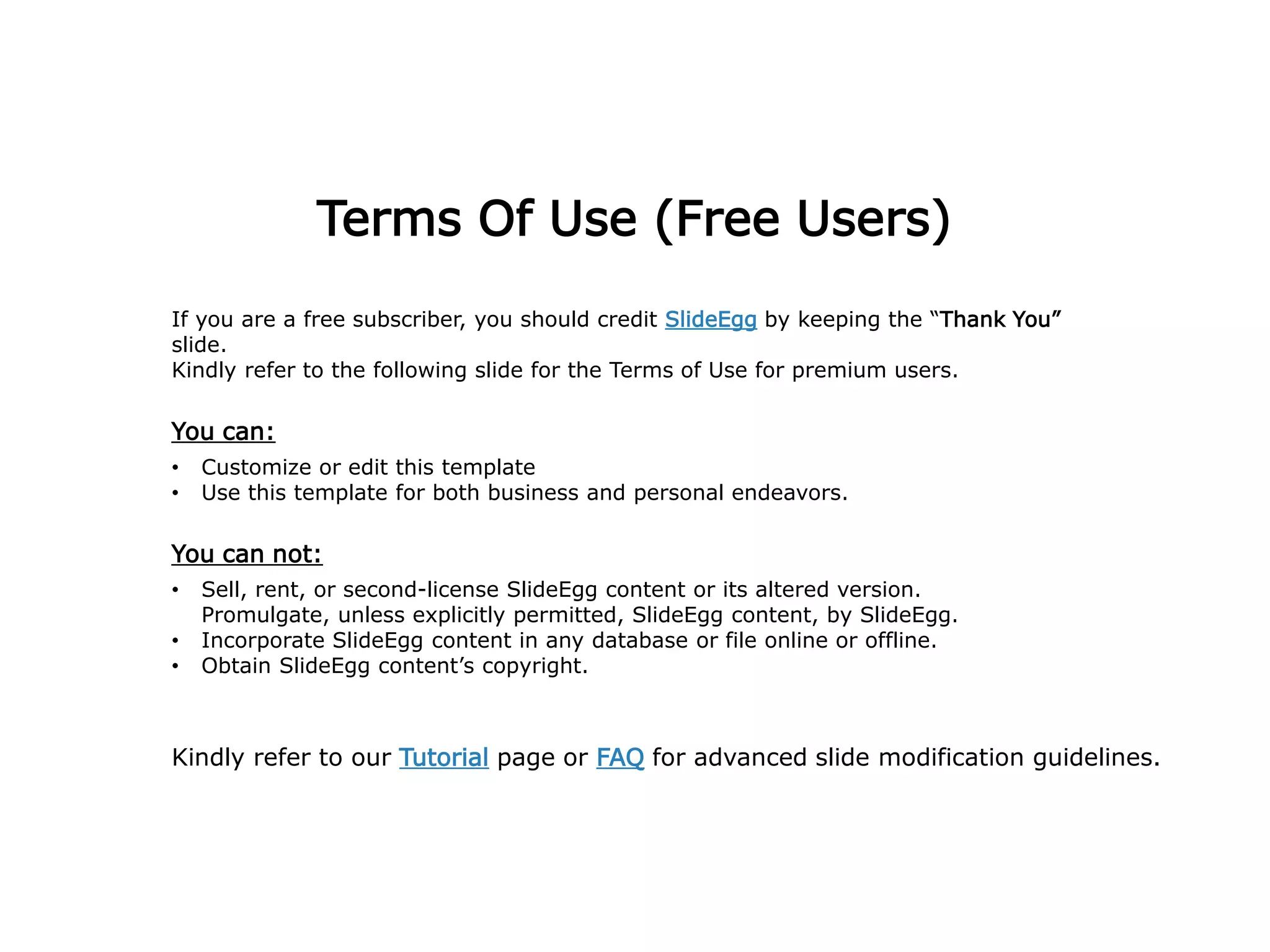 Terms Of Use (Free Users)
If you are a free subscriber, you should credit SlideEgg by keeping the “Thank You”
slide.
Kindly refer to the following slide for the Terms of Use for premium users.
You can:
• Customize or edit this template
• Use this template for both business and personal endeavors.
You can not:
• Sell, rent, or second-license SlideEgg content or its altered version.
Promulgate, unless explicitly permitted, SlideEgg content, by SlideEgg.
• Incorporate SlideEgg content in any database or file online or offline.
• Obtain SlideEgg content’s copyright.
Kindly refer to our Tutorial page or FAQ for advanced slide modification guidelines.
 