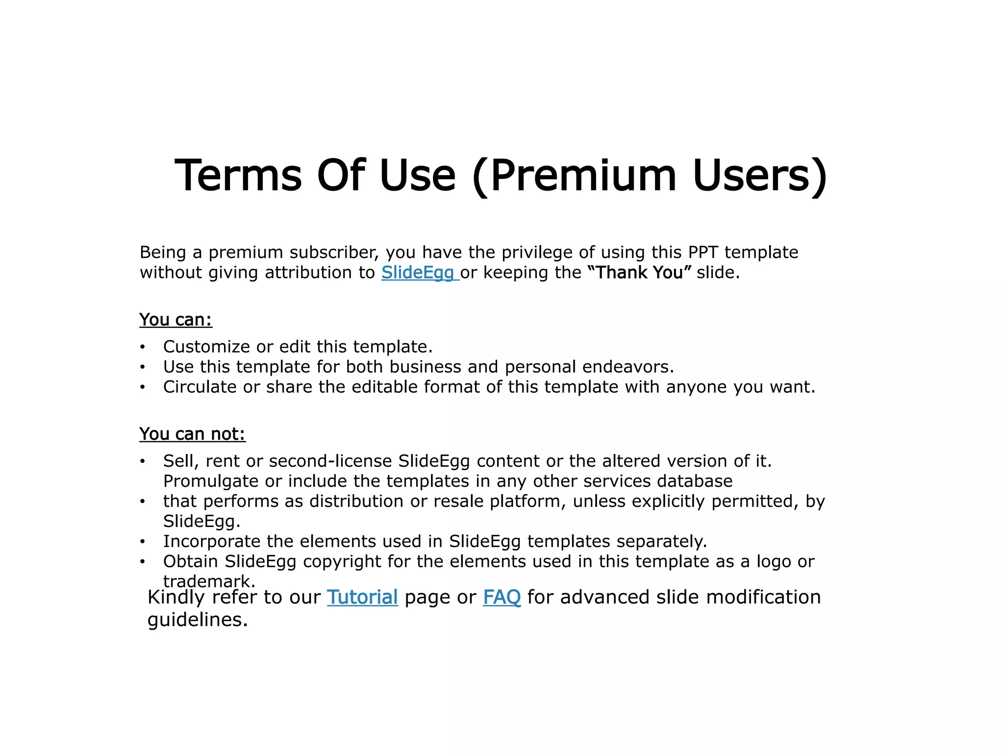 Terms Of Use (Premium Users)
Being a premium subscriber, you have the privilege of using this PPT template
without giving attribution to SlideEgg or keeping the “Thank You” slide.
You can:
• Customize or edit this template.
• Use this template for both business and personal endeavors.
• Circulate or share the editable format of this template with anyone you want.
You can not:
• Sell, rent or second-license SlideEgg content or the altered version of it.
Promulgate or include the templates in any other services database
• that performs as distribution or resale platform, unless explicitly permitted, by
SlideEgg.
• Incorporate the elements used in SlideEgg templates separately.
• Obtain SlideEgg copyright for the elements used in this template as a logo or
trademark.
Kindly refer to our Tutorial page or FAQ for advanced slide modification
guidelines.
 