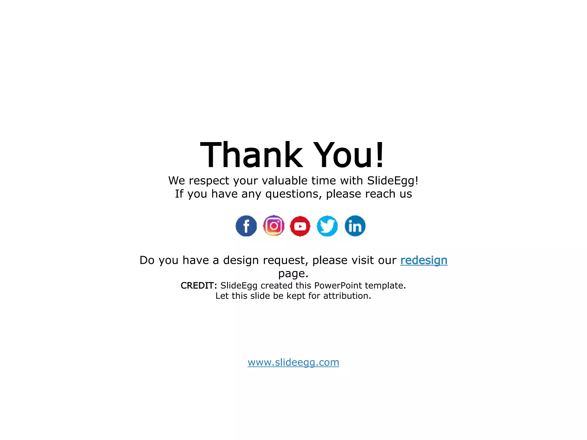 www.slideegg.com
Thank You!
We respect your valuable time with SlideEgg!
If you have any questions, please reach us
CREDIT: SlideEgg created this PowerPoint template.
Let this slide be kept for attribution.
Do you have a design request, please visit our redesign
page.
 