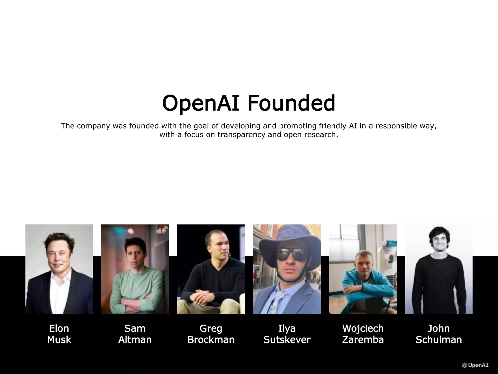 OpenAI Founded
The company was founded with the goal of developing and promoting friendly AI in a responsible way,
with a focus on transparency and open research.
Elon
Musk
Sam
Altman
John
Schulman
Ilya
Sutskever
Greg
Brockman
Wojciech
Zaremba
 