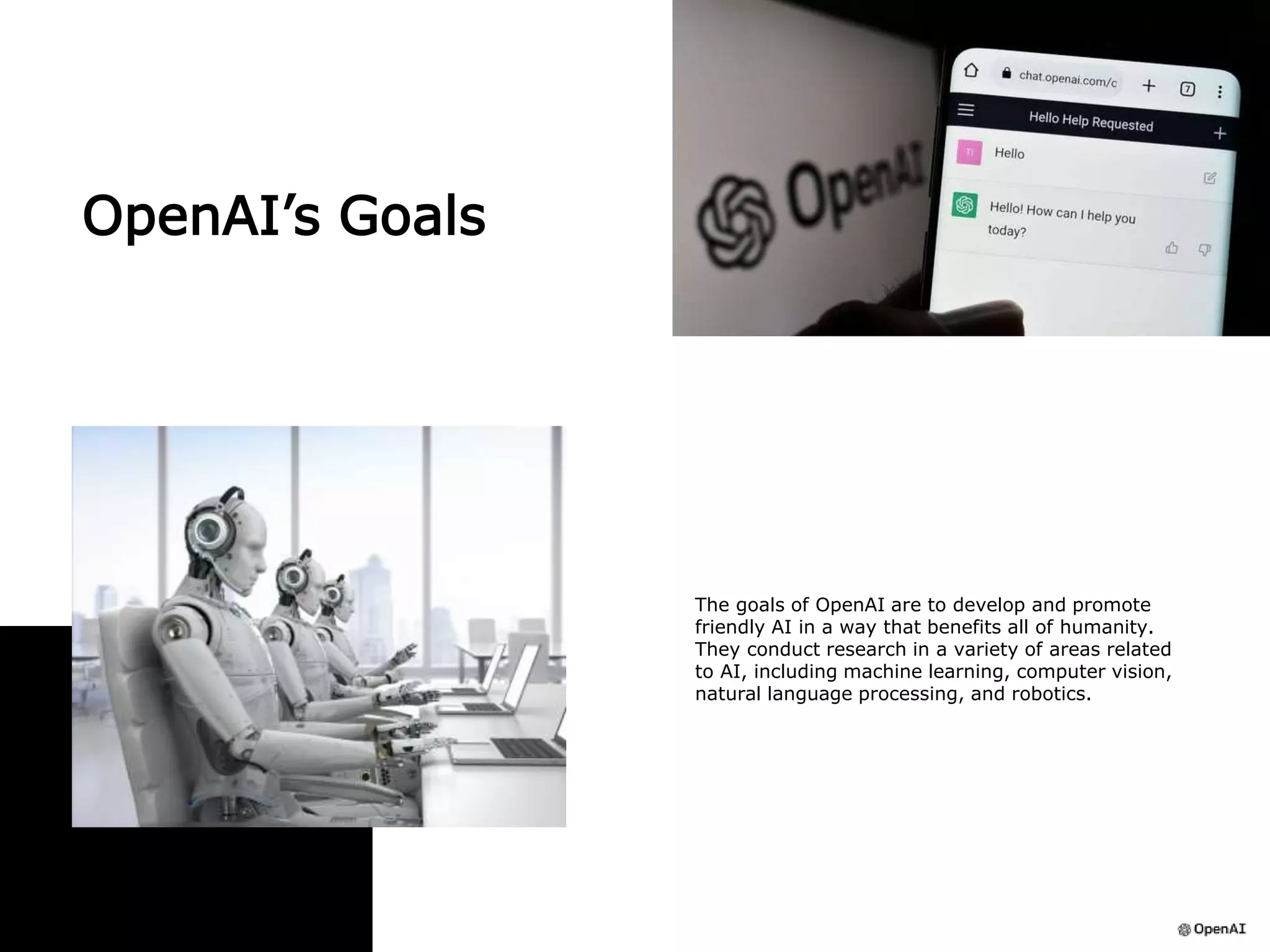 OpenAI’s Goals
The goals of OpenAI are to develop and promote
friendly AI in a way that benefits all of humanity.
They conduct research in a variety of areas related
to AI, including machine learning, computer vision,
natural language processing, and robotics.
 