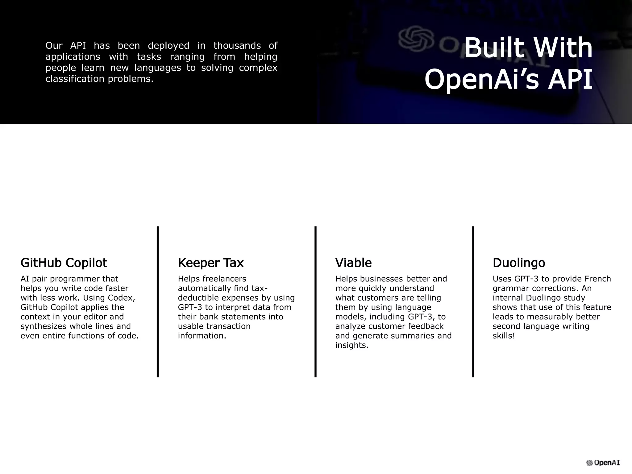 Built With
OpenAi’s API
Our API has been deployed in thousands of
applications with tasks ranging from helping
people learn new languages to solving complex
classification problems.
GitHub Copilot
AI pair programmer that
helps you write code faster
with less work. Using Codex,
GitHub Copilot applies the
context in your editor and
synthesizes whole lines and
even entire functions of code.
Duolingo
Uses GPT-3 to provide French
grammar corrections. An
internal Duolingo study
shows that use of this feature
leads to measurably better
second language writing
skills!
Viable
Helps businesses better and
more quickly understand
what customers are telling
them by using language
models, including GPT-3, to
analyze customer feedback
and generate summaries and
insights.
Keeper Tax
Helps freelancers
automatically find tax-
deductible expenses by using
GPT-3 to interpret data from
their bank statements into
usable transaction
information.
 