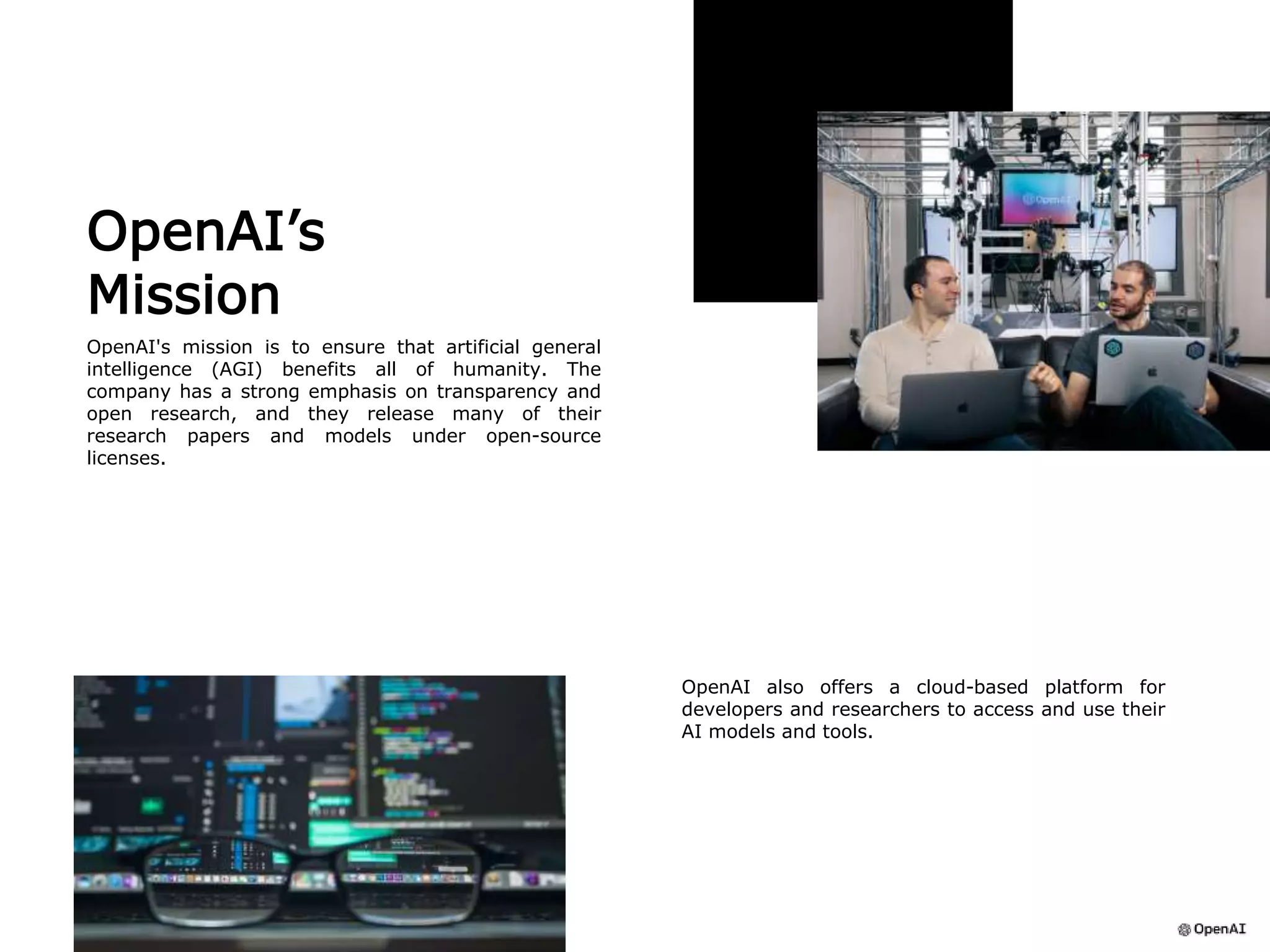 OpenAI’s
Mission
OpenAI's mission is to ensure that artificial general
intelligence (AGI) benefits all of humanity. The
company has a strong emphasis on transparency and
open research, and they release many of their
research papers and models under open-source
licenses.
OpenAI also offers a cloud-based platform for
developers and researchers to access and use their
AI models and tools.
 