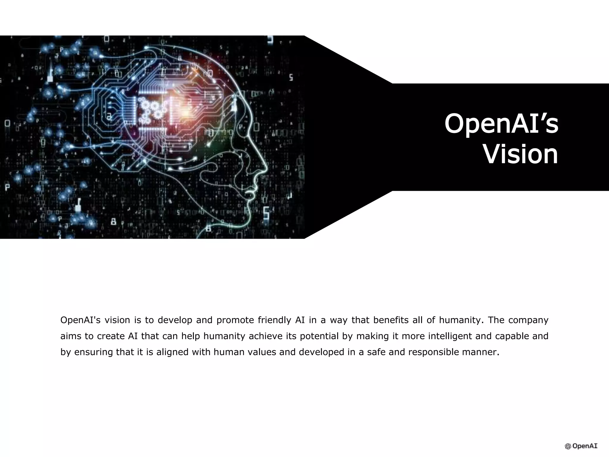 OpenAI's vision is to develop and promote friendly AI in a way that benefits all of humanity. The company
aims to create AI that can help humanity achieve its potential by making it more intelligent and capable and
by ensuring that it is aligned with human values and developed in a safe and responsible manner.
OpenAI’s
Vision
 