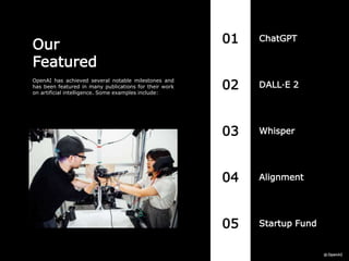 01 ChatGPT
05 Startup Fund
04 Alignment
03 Whisper
02 DALL·E 2
Our
Featured
OpenAI has achieved several notable milestones and
has been featured in many publications for their work
on artificial intelligence. Some examples include:
 