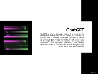 ChatGPT
ChatGPT is a large language model. It is based on the
transformer architecture and is trained on a dataset of
internet text to generate human-like responses to natural
language prompts. It is capable of performing a wide range
of language tasks such as question answering, text
completion, and language translation. The model's
performance can be fine-tuned for specific applications by
training it on a task-specific dataset.
 