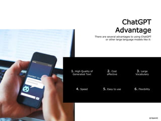 ChatGPT
Advantage
There are several advantages to using ChatGPT
or other large language models like it:
6. Flexibility
4. Speed 5. Easy to use
1. High Quality of
Generated Text
3. Large
Vocabulary
2. Cost
effective
 