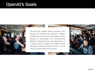 OpenAI’s Goals
The team also includes software engineers, who
develop and maintain the company's software
infrastructure, and a business development team
focusing on partnerships and commercializing
OpenAI's technology.Overall, the OpenAI team is
a diverse group of experts from different fields
dedicated to advancing state of the art in AI and
making it more beneficial to humanity.
 