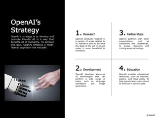 1. Research
OpenAI conducts research in
a variety of areas related to
AI. Research aims to advance
the state of the art in AI and
make it more beneficial to
humanity.
3. Partnerships
OpenAI partners with other
organizations, such as
companies and universities,
to access resources and
cutting-edge technology.
2. Development
OpenAI develops advanced
AI technologies that can
perform a wide range of
tasks, such as language
translation and image
generation.
4. Education
OpenAI provides educational
resources, such as tutorials,
papers, and blog posts, to
help people learn more about
AI and how it can be used.
OpenAI’s
Strategy
OpenAI's strategy is to develop and
promote friendly AI in a way that
benefits all of humanity. To achieve
this goal, OpenAI employs a multi-
faceted approach that includes
 