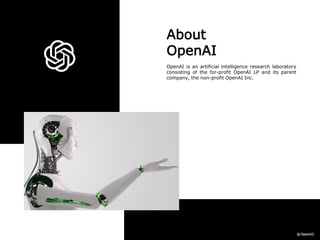 About
OpenAI
OpenAI is an artificial intelligence research laboratory
consisting of the for-profit OpenAI LP and its parent
company, the non-profit OpenAI Inc.
 