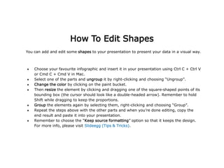 You can add and edit some shapes to your presentation to present your data in a visual way.
● Choose your favourite infographic and insert it in your presentation using Ctrl C + Ctrl V
or Cmd C + Cmd V in Mac.
● Select one of the parts and ungroup it by right-clicking and choosing “Ungroup”.
● Change the color by clicking on the paint bucket.
● Then resize the element by clicking and dragging one of the square-shaped points of its
bounding box (the cursor should look like a double-headed arrow). Remember to hold
Shift while dragging to keep the proportions.
● Group the elements again by selecting them, right-clicking and choosing “Group”.
● Repeat the steps above with the other parts and when you’re done editing, copy the
end result and paste it into your presentation.
● Remember to choose the “Keep source formatting” option so that it keeps the design.
For more info, please visit Slideegg (Tips & Tricks).
How To Edit Shapes
 