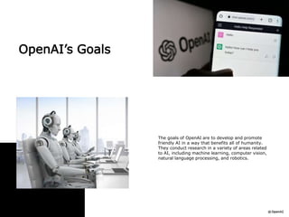OpenAI’s Goals
The goals of OpenAI are to develop and promote
friendly AI in a way that benefits all of humanity.
They conduct research in a variety of areas related
to AI, including machine learning, computer vision,
natural language processing, and robotics.
 