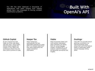 Built With
OpenAi’s API
Our API has been deployed in thousands of
applications with tasks ranging from helping
people learn new languages to solving complex
classification problems.
GitHub Copilot
AI pair programmer that
helps you write code faster
with less work. Using Codex,
GitHub Copilot applies the
context in your editor and
synthesizes whole lines and
even entire functions of code.
Duolingo
Uses GPT-3 to provide French
grammar corrections. An
internal Duolingo study
shows that use of this feature
leads to measurably better
second language writing
skills!
Viable
Helps businesses better and
more quickly understand
what customers are telling
them by using language
models, including GPT-3, to
analyze customer feedback
and generate summaries and
insights.
Keeper Tax
Helps freelancers
automatically find tax-
deductible expenses by using
GPT-3 to interpret data from
their bank statements into
usable transaction
information.
 