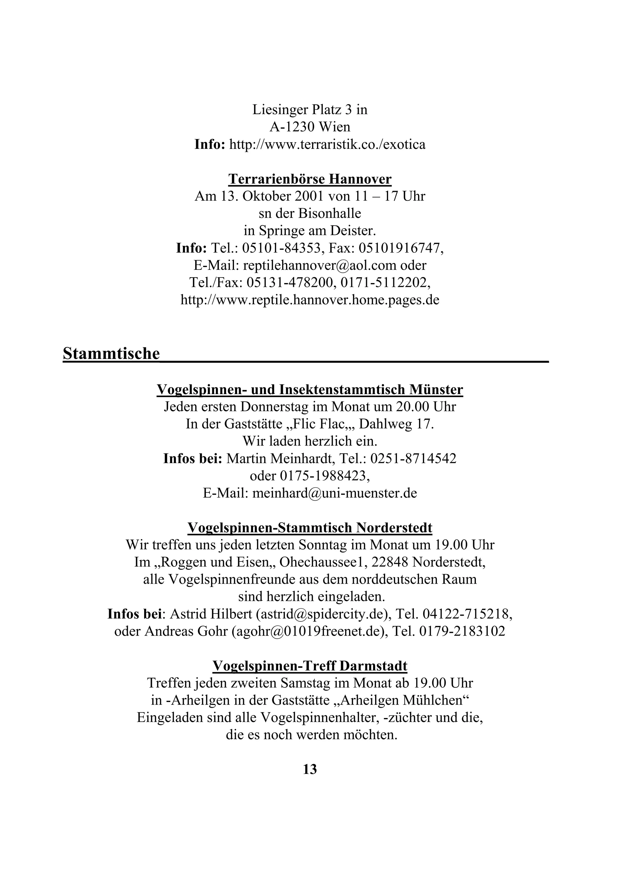 Liesinger Platz 3 in
                                A-1230 Wien
                   Info: http://www.terraristik.co./exotica

                         Terrarienbörse Hannover
                    Am 13. Oktober 2001 von 11 – 17 Uhr
                               sn der Bisonhalle
                            in Springe am Deister.
                Info: Tel.: 05101-84353, Fax: 05101916747,
                   E-Mail: reptilehannover@aol.com oder
                  Tel./Fax: 05131-478200, 0171-5112202,
                 http://www.reptile.hannover.home.pages.de


Stammtische____________________________________________
             Vogelspinnen- und Insektenstammtisch Münster
              Jeden ersten Donnerstag im Monat um 20.00 Uhr
                 In der Gaststätte „Flic Flac„, Dahlweg 17.
                           Wir laden herzlich ein.
              Infos bei: Martin Meinhardt, Tel.: 0251-8714542
                            oder 0175-1988423,
                    E-Mail: meinhard@uni-muenster.de

                  Vogelspinnen-Stammtisch Norderstedt
        Wir treffen uns jeden letzten Sonntag im Monat um 19.00 Uhr
         Im „Roggen und Eisen„ Ohechaussee1, 22848 Norderstedt,
           alle Vogelspinnenfreunde aus dem norddeutschen Raum
                           sind herzlich eingeladen.
     Infos bei: Astrid Hilbert (astrid@spidercity.de), Tel. 04122-715218,
      oder Andreas Gohr (agohr@01019freenet.de), Tel. 0179-2183102

                      Vogelspinnen-Treff Darmstadt
          Treffen jeden zweiten Samstag im Monat ab 19.00 Uhr
           in -Arheilgen in der Gaststätte „Arheilgen Mühlchen“
         Eingeladen sind alle Vogelspinnenhalter, -züchter und die,
                       die es noch werden möchten.

                                     13
 