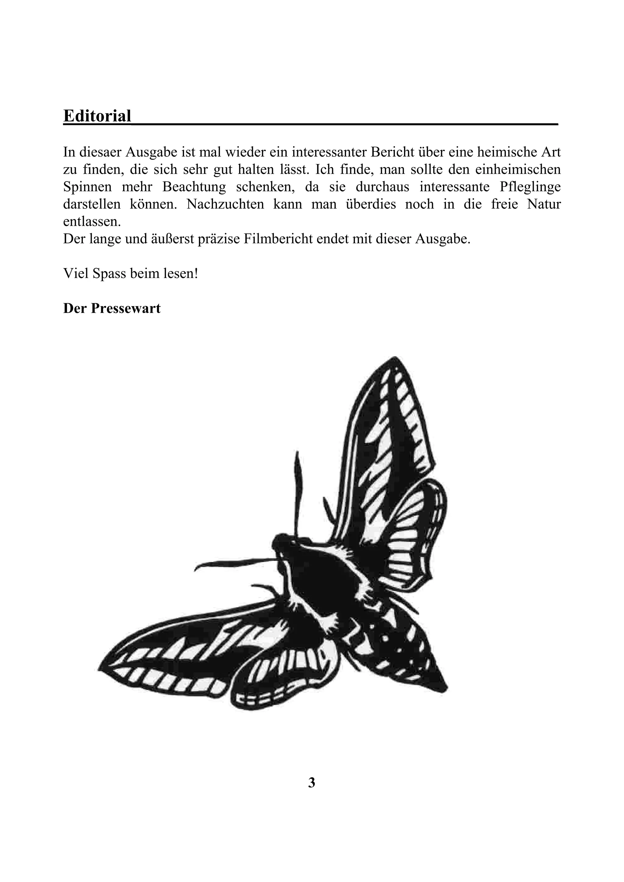 Editorial________________________________________________
In diesaer Ausgabe ist mal wieder ein interessanter Bericht über eine heimische Art
zu finden, die sich sehr gut halten lässt. Ich finde, man sollte den einheimischen
Spinnen mehr Beachtung schenken, da sie durchaus interessante Pfleglinge
darstellen können. Nachzuchten kann man überdies noch in die freie Natur
entlassen.
Der lange und äußerst präzise Filmbericht endet mit dieser Ausgabe.

Viel Spass beim lesen!

Der Pressewart




                                        3
 