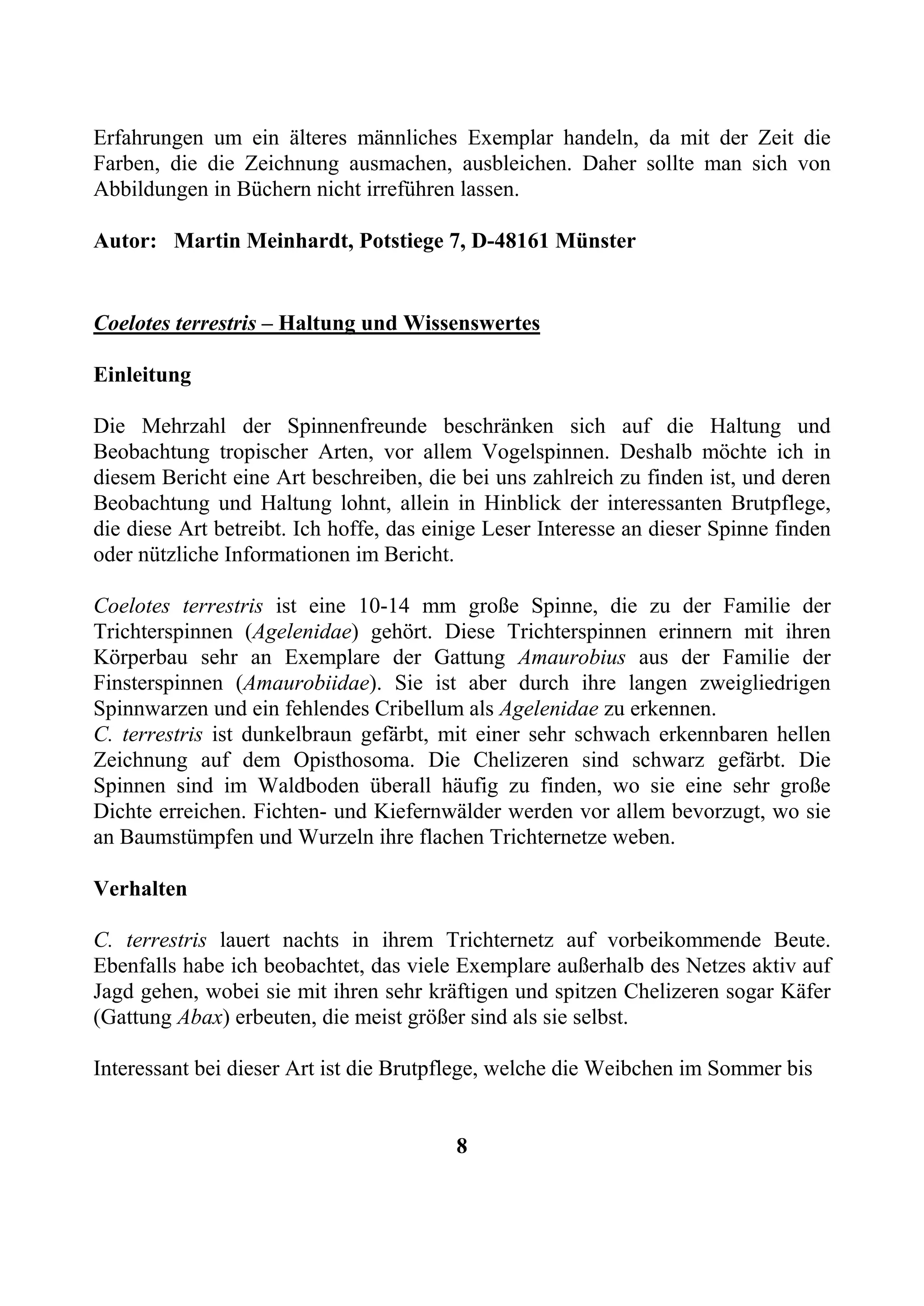 Erfahrungen um ein älteres männliches Exemplar handeln, da mit der Zeit die
Farben, die die Zeichnung ausmachen, ausbleichen. Daher sollte man sich von
Abbildungen in Büchern nicht irreführen lassen.

Autor: Martin Meinhardt, Potstiege 7, D-48161 Münster


Coelotes terrestris – Haltung und Wissenswertes

Einleitung

Die Mehrzahl der Spinnenfreunde beschränken sich auf die Haltung und
Beobachtung tropischer Arten, vor allem Vogelspinnen. Deshalb möchte ich in
diesem Bericht eine Art beschreiben, die bei uns zahlreich zu finden ist, und deren
Beobachtung und Haltung lohnt, allein in Hinblick der interessanten Brutpflege,
die diese Art betreibt. Ich hoffe, das einige Leser Interesse an dieser Spinne finden
oder nützliche Informationen im Bericht.

Coelotes terrestris ist eine 10-14 mm große Spinne, die zu der Familie der
Trichterspinnen (Agelenidae) gehört. Diese Trichterspinnen erinnern mit ihren
Körperbau sehr an Exemplare der Gattung Amaurobius aus der Familie der
Finsterspinnen (Amaurobiidae). Sie ist aber durch ihre langen zweigliedrigen
Spinnwarzen und ein fehlendes Cribellum als Agelenidae zu erkennen.
C. terrestris ist dunkelbraun gefärbt, mit einer sehr schwach erkennbaren hellen
Zeichnung auf dem Opisthosoma. Die Chelizeren sind schwarz gefärbt. Die
Spinnen sind im Waldboden überall häufig zu finden, wo sie eine sehr große
Dichte erreichen. Fichten- und Kiefernwälder werden vor allem bevorzugt, wo sie
an Baumstümpfen und Wurzeln ihre flachen Trichternetze weben.

Verhalten

C. terrestris lauert nachts in ihrem Trichternetz auf vorbeikommende Beute.
Ebenfalls habe ich beobachtet, das viele Exemplare außerhalb des Netzes aktiv auf
Jagd gehen, wobei sie mit ihren sehr kräftigen und spitzen Chelizeren sogar Käfer
(Gattung Abax) erbeuten, die meist größer sind als sie selbst.

Interessant bei dieser Art ist die Brutpflege, welche die Weibchen im Sommer bis


                                         8
 