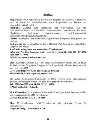 Sonstiges

Präparation von Vogelspinnen, Skorpionen, Insekten und anderen Wirbellosen,
auch in Form von Schaudioramen, sowie Präparation von Häuten und
Spermatheken (inkl. Foto).
Sämtliches Zubehör zum Präparieren und Aufbewahren wie z.B.
Insektenschaukästen, Insektennadeln, Präpariernadeln, Spannbretter, Pinzetten,
Objektträger,      Deckgläser,        Einschlussmedien,      Desinfektionsmittel,
Sammeletiketten, Etikettenschreiber etc.
Diverse Fachliteratur über Präparation, Vogelspinnen, Skorpione, Skolopender und
Insekten.
Bestimmung des Geschlechtes ab der 6. Häutung. Auf Wunsch mit schriftlicher
Diagnose und Fotos!
Kaufe frisch eingelegte und verstorbene Vogelspinnen!
Infos und Preisliste kostenlos unter: Martin Meinhardt, Tel.: 0251-8714542
oder 0160-4439996
E-Mail: meinhard@uni-muenster.de

Biete: Kalender „Spinnen 2001“ mit schönen Spinnenfotos (Maße 30x30). Stück
5,- DM – Preise für größere Mengen auf Anfrage. Im Buchhandel kostet er nach
wie vor 21,95,- DM.
Cover unter http://www.itsy-bitsy.de/kalender.html
0179-5106228, E-Mail: spider@itsybitsy.de

Für einen Vogelspinnen-Stammtisch in Bonn werden noch Gleichgesinnte
gesucht. Interessenten melden sich bitte bei Thorsten Gurzan unter:
Tel.: 0228-2667757 oder Mobil: 0179-5106228,
E-Mail: spider@itsy-bitsy.de

15 VS-Terrarien (verschiedene Größen und Formen) per Selbstabholung in Kiel
und Umgebung ab 10,- DM zu verkaufen.
Carsten Schneider, Tel.: 04340-8238

Biete 30 verschiedene Falltür-Terrarien zu sehr günstigen Preisen für
Selbstabholer.
Holger Surborg, Tel.: 05141-278180



                                       11
 