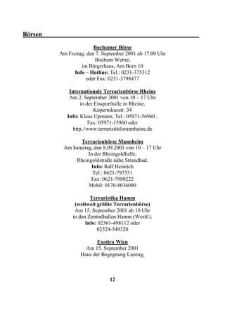Börsen_________________________________________________
                          Bochumer Börse
           Am Freitag, den 7. September 2001 ab 17.00 Uhr
                          Bochum Werne,
                    im Bürgerhaus, Am Born 10
                 Info – Hotline: Tel.: 0231-375312
                      oder Fax: 0231-3798477

               Internationale Terrarienbörse Rheine
               Am 2. September 2001 von 10 – 17 Uhr
                     in der Eissporthalle in Rheine,
                            Kopernikusstr. 34
              Info: Klaus Upmann, Tel.: 05971-56960 ,
                         Fax: 05971-15960 oder
                 http.//www.terraristikforumrheine.de

                  Terrarienbörse Mannheim
            Am Samstag, den 8.09.2001 von 10 – 17 Uhr
                     In der Rheingoldhalle,
                Rheingoldstraße nähe Strandbad.
                      Info: Ralf Heinrich
                       Tel.: 0621-797331
                      Fax: 0621-7980222
                     Mobil: 0170-8036090

                        Terraristika Hamm
                 (weltweit größte Terrarienbörse)
                 Am 15. September 2001 ab 10 Uhr
                in den Zentralhallen Hamm (Westf.).
                      Info: 02361-498112 oder
                           02324-549320

                           Exotica Wien
                      Am 15. September 2001
                    Haus der Begegnung Liesing,



                                12
 