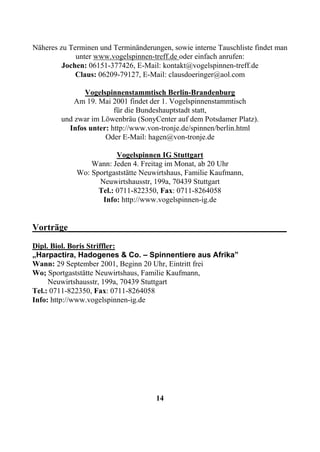 Näheres zu Terminen und Terminänderungen, sowie interne Tauschliste findet man
             unter www.vogelspinnen-treff.de oder einfach anrufen:
         Jochen: 06151-377426, E-Mail: kontakt@vogelspinnen-treff.de
             Claus: 06209-79127, E-Mail: clausdoeringer@aol.com

              Vogelspinnenstammtisch Berlin-Brandenburg
            Am 19. Mai 2001 findet der 1. Vogelspinnenstammtisch
                        für die Bundeshauptstadt statt,
        und zwar im Löwenbräu (SonyCenter auf dem Potsdamer Platz).
          Infos unter: http://www.von-tronje.de/spinnen/berlin.html
                     Oder E-Mail: hagen@von-tronje.de

                         Vogelspinnen IG Stuttgart
                 Wann: Jeden 4. Freitag im Monat, ab 20 Uhr
             Wo: Sportgaststätte Neuwirtshaus, Familie Kaufmann,
                   Neuwirtshausstr, 199a, 70439 Stuttgart
                   Tel.: 0711-822350, Fax: 0711-8264058
                    Info: http://www.vogelspinnen-ig.de


Vorträge________________________________________________
Dipl. Biol. Boris Striffler:
„Harpactira, Hadogenes & Co. – Spinnentiere aus Afrika”
Wann: 29 September 2001, Beginn 20 Uhr, Eintritt frei
Wo; Sportgaststätte Neuwirtshaus, Familie Kaufmann,
     Neuwirtshausstr, 199a, 70439 Stuttgart
Tel.: 0711-822350, Fax: 0711-8264058
Info: http://www.vogelspinnen-ig.de




                                     14
 
