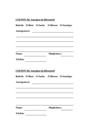 COUPON für Anzeigen im Börsenteil

Rubrik: O Biete   O Suche   O Börsen   O Sonstiges

Anzeigentext:




Name:                       Mitgliedsnr.:

Telefon:



COUPON für Anzeigen im Börsenteil

Rubrik: O Biete   O Suche   O Börsen   O Sonstiges

Anzeigentext:




Name:                       Mitgliedsnr.:

Telefon:
 