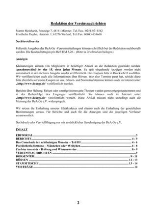 Redaktion der Vereinsnachrichten
Martin Meinhardt, Potstiege 7, 48161 Münster, Tel./Fax.: 0251-8714542
Friedhelm Piepho, Heidestr. 1, 61276 Weilrod, Tel./Fax: 06083-958668

Nachbestellservice

Fehlende Ausgaben der DeArGe -Vereinsmitteilungen können schriftlich bei der Redaktion nachbestellt
werden. Die Kosten betragen pro Heft DM 3,20.- (Bitte in Briefmarken beilegen)

Anzeigen

Kleinanzeigen können von Mitgliedern in beliebiger Anzahl an die Redaktion geschickt werden.
Annahmeschluß ist der 15. eines jeden Monats. Zu spät eingehende Anzeigen werden nicht
automatisch in der nächsten Ausgabe wieder veröffentlicht. Die Coupons bitte in Druckschrift ausfüllen.
Wir veröffentlichen auch alle Informationen über Börsen. Wer also Termine parat hat, schickt diese
bitte ebenfalls auf einem Coupon an uns. Börsen- und Stammtischtermine können auch im Internet unter
„http://www.dearge.de“ veröffentlicht werden.

Berichte über Haltung, Reisen oder sonstige interessante Themen werden gerne entgegengenommen und
in der Reihenfolge des Einganges veröffentlicht. Sie können auch im Internet unter
„http://www.dearge.de“ veröffentlicht werden. Diese Artikel müssen nicht unbedingt auch die
Meinung der DeArGe e.V. widerspiegeln.

Wir setzen die Einhaltung unseres Ethikkodexes und ebenso auch die Einhaltung der gesetzlichen
Bestimmungen voraus. Für Berichte und auch für die Anzeigen sind die jeweiligen Verfasser
verantwortlich.

Nachdruck oder Vervielfältigung nur mit ausdrücklicher Genehmigung der DeArGe e.V.

INHALT
EDITORIAL ...........................................................................................................................................3
BERICHTE....................................................................................................................................... 4 - 9
Das Comeback der achtbeinigen Monster – Teil III .................................................................... 4 - 6
Poecilotheria formosa – Männchen oder Weibchen..................................................................... 6 - 8
Coelotes terrestris – Haltung und Wissenswertes .......................................................................... 8 - 9
VEREINSNACHRICHTEN .................................................................................................................9
BÖRSENTEIL................................................................................................................................ 9 - 11
BÖRSEN ....................................................................................................................................... 12 - 13
STAMMTISCHE ......................................................................................................................... 13 - 14
VORTRÄGE.........................................................................................................................................14




                                                                           2
 