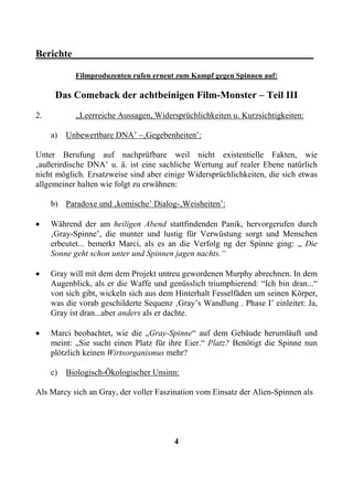 Berichte________________________________________________

            Filmproduzenten rufen erneut zum Kampf gegen Spinnen auf:

      Das Comeback der achtbeinigen Film-Monster – Teil III
2.          „Leerreiche Aussagen, Widersprüchlichkeiten u. Kurzsichtigkeiten:

     a)   Unbewertbare DNA’ –‚Gegebenheiten’:

Unter Berufung auf nachprüfbare weil nicht existentielle Fakten, wie
‚außerirdische DNA’ u. ä. ist eine sachliche Wertung auf realer Ebene natürlich
nicht möglich. Ersatzweise sind aber einige Widersprüchlichkeiten, die sich etwas
allgemeiner halten wie folgt zu erwähnen:

     b) Paradoxe und ‚komische’ Dialog-‚Weisheiten’:

•    Während der am heiligen Abend stattfindenden Panik, hervorgerufen durch
     ‚Gray-Spinne’, die munter und lustig für Verwüstung sorgt und Menschen
     erbeutet... bemerkt Marci, als es an die Verfolg ng der Spinne ging: „ Die
     Sonne geht schon unter und Spinnen jagen nachts.“

•    Gray will mit dem dem Projekt untreu gewordenen Murphy abrechnen. In dem
     Augenblick, als er die Waffe und genüsslich triumphierend: “Ich bin dran...“
     von sich gibt, wickeln sich aus dem Hinterhalt Fesselfäden um seinen Körper,
     was die vorab geschilderte Sequenz ‚Gray’s Wandlung . Phase I’ einleitet: Ja,
     Gray ist dran...aber anders als er dachte.

•    Marci beobachtet, wie die „Gray-Spinne“ auf dem Gebäude herumläuft und
     meint: „Sie sucht einen Platz für ihre Eier.“ Platz? Benötigt die Spinne nun
     plötzlich keinen Wirtsorganismus mehr?

     c)   Biologisch-Ökologischer Unsinn:

Als Marcy sich an Gray, der voller Faszination vom Einsatz der Alien-Spinnen als




                                        4
 