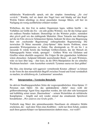 militärische Wunderwaffe sprach, mit der simplen Anmerkung: „Sie sind
verrückt.“ Wandte, traf sie damit den Nagel kurz und bündig auf den Kopf.
Welche Fakten allerdings zu dieser pauschalen Aussage führen, soll hier im
Nachgang ein wenig ausführlicher erläutert werden:

Wirbellose, die ihre Eier in andere Organismen legen, wählen hierfür – im
Verhältnis zur Größe des Eis – ein sehr großes Wirtstier, was für das Gelege quasi
ein endloses Paradies bedeutet. Demzufolge ist das Wirtstier größer, zumindest
aber gleich groß wie das eiablegende Muttertier. Diese Tatsache nun übertragen
auf die im Film skizzierte Schmarotzer-Spinne, bedeutet für diese eine Begrenzung
ihrer mit ‚wachsender Begeisterung’ einhergehenden Regenerierung: Die
inzwischen 20 Meter messende „Gray-Spinne“ hätte bereits Probleme, einen
passenden Wirtsorganismus zu finden: Das abzulegende ca. 50 cm bis 1 m
messende Ei würde bereits das benötigte Größenvolumen, das der Mensch als
Nahrungsquelle bieten würde, sprengen! – Größere Wirte wie Elefanten und
Giraffen wären ebenfalls ausgereizt. Die Folgen für den gigantischen Achtbeiner
wären abzusehen: Aufgrund fehlender ausreichender Beute – als auch Wirtstiere,
wäre sie kurz über lang – eher kurz, da die DNA-Manipulation ihr ein schnelles
Wachstum beschert – zum Aussterben verurteilt: Tyrannus saurus rex lässt grüßen!

Die Idee, eine derartige sich aggressiv vermehrende Kreatur ‚zähmen’ zu können
in der Form ihr den menschlichen Begriff zwischen Freund und Feind verständlich
zu machen, ist schlichtweg als ‚Lachnummer’ anzusehen.

IV.     Interpretation – Versteckte Botschaft:

Im aktiven Handlungsgeschehen fielen der wegwespenähnlichen Alien-Spinne 13
Personen zum Opfer: Als das spektakulärste ‚Opfer’ muss wohl der
größenwahnsinnige Agent Gray angesehen werden, der sich aber sehr konsequent
und kaltblütig seiner neuen ‚Daseinsebene’ – seinem Weiterleben als militärische
Kampfspinne – hingibt und sich wieder einmal das ermahnende Sprichwort
bewahrheitet: „Wer anderen eine Grube gräbt...“

Vielleicht mag Marci den spinnenhassenden Hausfrauen als ultimative Heldin
erscheinen, die – nach dem Töten eines Krabblers – nicht nur ihren Schuh, sondern
auch ihren ganzen Körper von Spinneninnereien säubern muss... wer weiß?!




                                        5
 