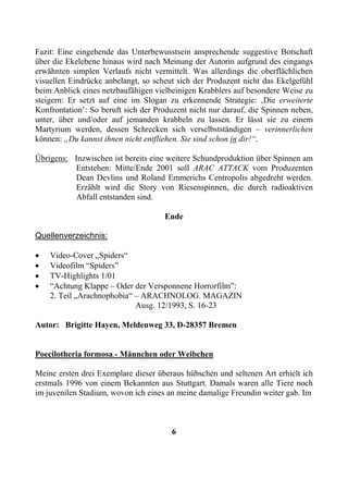 Fazit: Eine eingehende das Unterbewusstsein ansprechende suggestive Botschaft
über die Ekelebene hinaus wird nach Meinung der Autorin aufgrund des eingangs
erwähnten simplen Verlaufs nicht vermittelt. Was allerdings die oberflächlichen
visuellen Eindrücke anbelangt, so scheut sich der Produzent nicht das Ekelgefühl
beim Anblick eines netzbaufähigen vielbeinigen Krabblers auf besondere Weise zu
steigern: Er setzt auf eine im Slogan zu erkennende Strategie: ‚Die erweiterte
Konfrontation’: So beruft sich der Produzent nicht nur darauf, die Spinnen neben,
unter, über und/oder auf jemanden krabbeln zu lassen. Er lässt sie zu einem
Martyrium werden, dessen Schrecken sich verselbstständigen – verinnerlichen
können: „Du kannst ihnen nicht entfliehen. Sie sind schon in dir!“.

Übrigens: Inzwischen ist bereits eine weitere Schundproduktion über Spinnen am
          Entstehen: Mitte/Ende 2001 soll ARAC ATTACK vom Produzenten
          Dean Devlins und Roland Emmerichs Centropolis abgedreht werden.
          Erzählt wird die Story von Riesenspinnen, die durch radioaktiven
          Abfall entstanden sind.

                                     Ende

Quellenverzeichnis:

•   Video-Cover „Spiders“
•   Videofilm “Spiders”
•   TV-Highlights 1/01
•   “Achtung Klappe – Oder der Versponnene Horrorfilm”:
    2. Teil „Arachnophobia“ – ARACHNOLOG. MAGAZIN
                            Ausg. 12/1993, S. 16-23

Autor: Brigitte Hayen, Meldenweg 33, D-28357 Bremen


Poecilotheria formosa - Männchen oder Weibchen

Meine ersten drei Exemplare dieser überaus hübschen und seltenen Art erhielt ich
erstmals 1996 von einem Bekannten aus Stuttgart. Damals waren alle Tiere noch
im juvenilen Stadium, wovon ich eines an meine damalige Freundin weiter gab. Im



                                       6
 