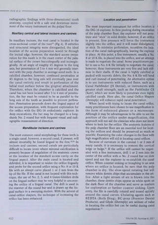 • Amir et al 
radiograpbic findings witb three-dimensional tootb 
anatomy, coupled with a safe and dexterous move-ment 
of tbe rotary instrument on the pulpal floor. 
Maxillary central and lateral incisors and canines 
In maxillary incisors, the root canal is located in tbe 
cross-secfional center of tbe root^^ (Fig 4), If estbetics 
and structural integrity were disregarded, the ideal 
location of tbe access preparation wouid be tbrougb 
tbe incisai edge; bowever, the standard access prepa-ration 
for this tooth is in the exact center of the pala-tal 
surface of the crown buccolingually and incisogin-givally. 
At an angle of roughly 45 degrees to the long 
axis, bur pcnctrafion of 3 to 4 mm will generally ititer-sect 
with tbe pulp cbamber in average-sized teetb. In a 
calcified cbamber, however, confinued penetration at 
45 degrees to the long axis will eventually pass over 
the canal entirely and result in perforation of the 
labial root surface below tbe gingival attachment, 
Tberefore, when tbe cbamher is calcified and the 
canal has not been located after 3 to 4 mm of penetra-fion, 
the bur must be rotated to be as parallel to the 
long axis of the tooth as possible to prevent perfora-tion. 
Penetration proceeds down tbe lingual aspect of 
tbe access preparation, with frequent explorafion for 
the orifice with the DG-16 endodonfic explorer. In 
deep excavafions, the bur may be changed to a long-shank 
No, 2 round bur witb frequent visual and radi-ograpbic 
reassessment of direcfion, 
Mandibular incisors and canines 
The most common canal morphology for these teetb is 
a single canal; however, a second canal, if present, will 
almost invariably be found lingual to the first.^^'*' In 
incisors and canines, second canals are parficularly 
difficult to locate (even wbere minimal calcification is 
present) because of anguiation of the anatomic crown 
or the location of tbe standard access cavity on the 
lingual aspect. After tbe main canal is located and 
debrided, it is important to widen the orifice lingually 
and probe for the second orifice using a No, 8 or 10 K 
file with an abrupt curve placed 1 or 2 mm from tbe 
fip of tbe file. If tbe canal is not located with tbis tech-nique, 
the use of No, 2, 3, and 4 Gates-Glidden drills 
on the lingual surface may be very helpful in uncover-ing 
the orifice of a lingual canal, Tbe drill is used in 
the manner of tbe round bur and is drawn up tbe lin-gual 
surface in a sweeping motion, Witb tbe advent of 
canal-orifice shapers, the technique of increasing the 
orifice has been enhanced. 
Location and penetration 
The most important instrument for orifice location is S 
the DG-16 explorer. In firm probing during excavation Ï 
of the pulp chamber floor, the explorer will not pene- II 
trate and "stick" in solid dentin; bowever, if an orifice 
is present, firm pressure will force tbe instrument 
slightly into the orifice, and it will resist dislodgment, ' 
or sfick. To minimize perforafion, reconfirm the !oca-fion 
of the canal radiographicaiiy, leaving the explorer : 
in place. At this point, a fine instrument, usually a No, 
8 or 10 K file, is placed into the orifice, and an attempt 
is made to negotiate the canal. Some practifioners pre-fer 
to use a No, 6 K file initially to negotiate the canal; * 
however, these instruments are very fine and lack stiff- S 
ness in their shafts. If the canal is bigbly calcified or ' 
packed witb necrotic debris, the No, 6 K file will bend 
and curl instead of penetrating. An alternative option 
is to use instruments with reduced fiutes, such as a 
Canal Pathfinder (JS Dental), or instruments with 
greater shaft strength, such as the Pathfinder CS 
(Kerr), which are more likely to penetrate even bigbly 
calcified canals. Here also, tbe canal Orifice Shapers 
(Dentspiy) will enbance rapid canal penetrafion, 
Wben faced witb trying to locate the canal orifice, 
many practitioners bave chosen to use magnification iti 
tbe form of enhanced glasses or a microscope, 
Altbougb it may be advantageous to be able to see the 
position of tbe orifice under magnification, tbis 
approacb will not aid tbe clinician who does not lmow 
wbere to look for tbe orifice, Tbe anatomic features of 
tbe pulp chamber floor are an essential tool for locat-ing 
the orifices and sbould be preserved as much as 
possible. Examining tbe color changes in tbe floor with 
bigb magnification will aid in locating canal orifices. 
Because of curvature in tbe coronal 1 or 2 mm of 
many canals, it is necessary to remove tbe cervical 
ledge or bulge,^' If tbe orifice still cannot be negofi-ated 
with a flne instrument, drill 1 or 2 mm into the 
center of the orifice with a No, 2 round bur on slow 
speed and use the explorer to re-establisb the canal 
orifice. When counter sinking or trougbíng in an area 
where an orifice is located, be sure tbat tbe pulp 
cbamber is dry. The slow-speed rotating bur will 
remove white denfin chips tbat accumulate in the ori-fice. 
After a light stream of air is blown into the 
cbamber, tbese denfin cbips appear as wbite spots on 
tbe dark floor of tbe cbamber and serve as markers 
for exploration or furtber counter sinking. Upon 
entry, tbe file is carefully rotated and teased apically 
around tbe canal curves, Chelating agents such as 
REDTA (Roth Drug), RC-prep (Premier Dental 
Products), and Glyde (Dentsply) are seldom of value 
in locating the orifice but can be useful during canal 
negotiation,^^ 
452 Volume 32, Number 6, 2001 
 