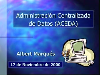 Administración Centralizada de Datos (ACEDA) Albert Marqués 17 de Noviembre de 2000 