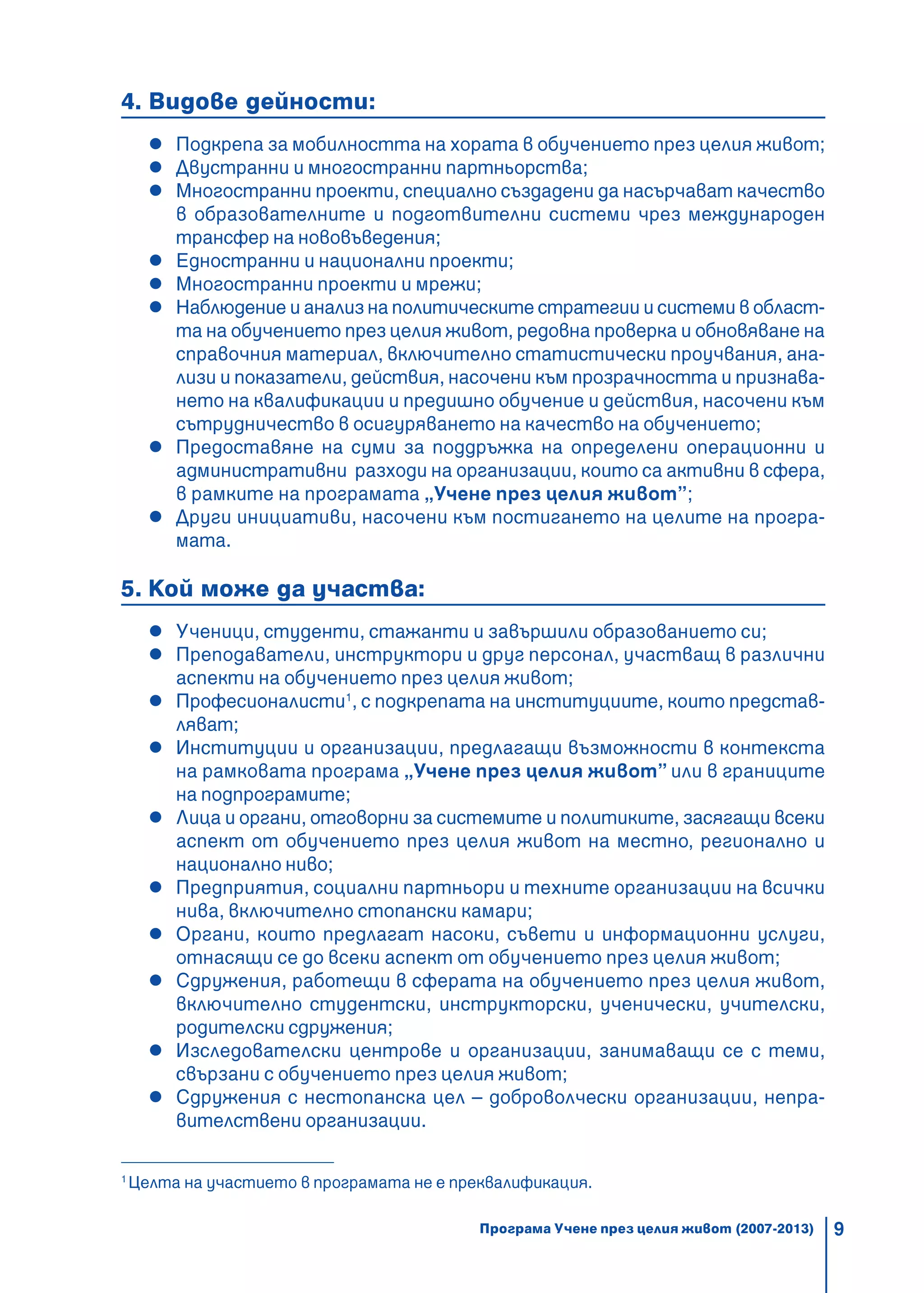 9
4. Видове дейности:
Подкрепа за мобилността на хората в обучението през целия живот;
Двустранни и многостранни партньорства;
Многостранни проекти, специално създадени да насърчават качество
в образователните и подготвителни системи чрез международен
трансфер на нововъведения;
Едностранни и национални проекти;
Многостранни проекти и мрежи;
Наблюдение и анализ на политическите стратегии и системи в област-
та на обучението през целия живот, редовна проверка и обновяване на
справочния материал, включително статистически проучвания, ана-
лизи и показатели, действия, насочени към прозрачността и признава-
нето на квалификации и предишно обучение и действия, насочени към
сътрудничество в осигуряването на качество на обучението;
Предоставяне на суми за поддръжка на определени операционни и
административни разходи на организации, които са активни в сфера,
в рамките на програмата „Учене през целия живот”;
Други инициативи, насочени към постигането на целите на програ-
мата.
5. Кой може да участва:
Ученици, студенти, стажанти и завършили образованието си;
Преподаватели, инструктори и друг персонал, участващ в различни
аспекти на обучението през целия живот;
Професионалисти1
, с подкрепата на институциите, които представ-
ляват;
Институции и организации, предлагащи възможности в контекста
на рамковата програма „Учене през целия живот” или в границите
на подпрограмите;
Лица и органи, отговорни за системите и политиките, засягащи всеки
аспект от обучението през целия живот на местно, регионално и
национално ниво;
Предприятия, социални партньори и техните организации на всички
нива, включително стопански камари;
Органи, които предлагат насоки, съвети и информационни услуги,
отнасящи се до всеки аспект от обучението през целия живот;
Сдружения, работещи в сферата на обучението през целия живот,
включително студентски, инструкторски, ученически, учителски,
родителски сдружения;
Изследователски центрове и организации, занимаващи се с теми,
свързани с обучението през целия живот;
Сдружения с нестопанска цел – доброволчески организации, непра-
вителствени организации.
1
Целта на участието в програмата не е преквалификация.
Програма Учене през целия живот (2007-2013)
 