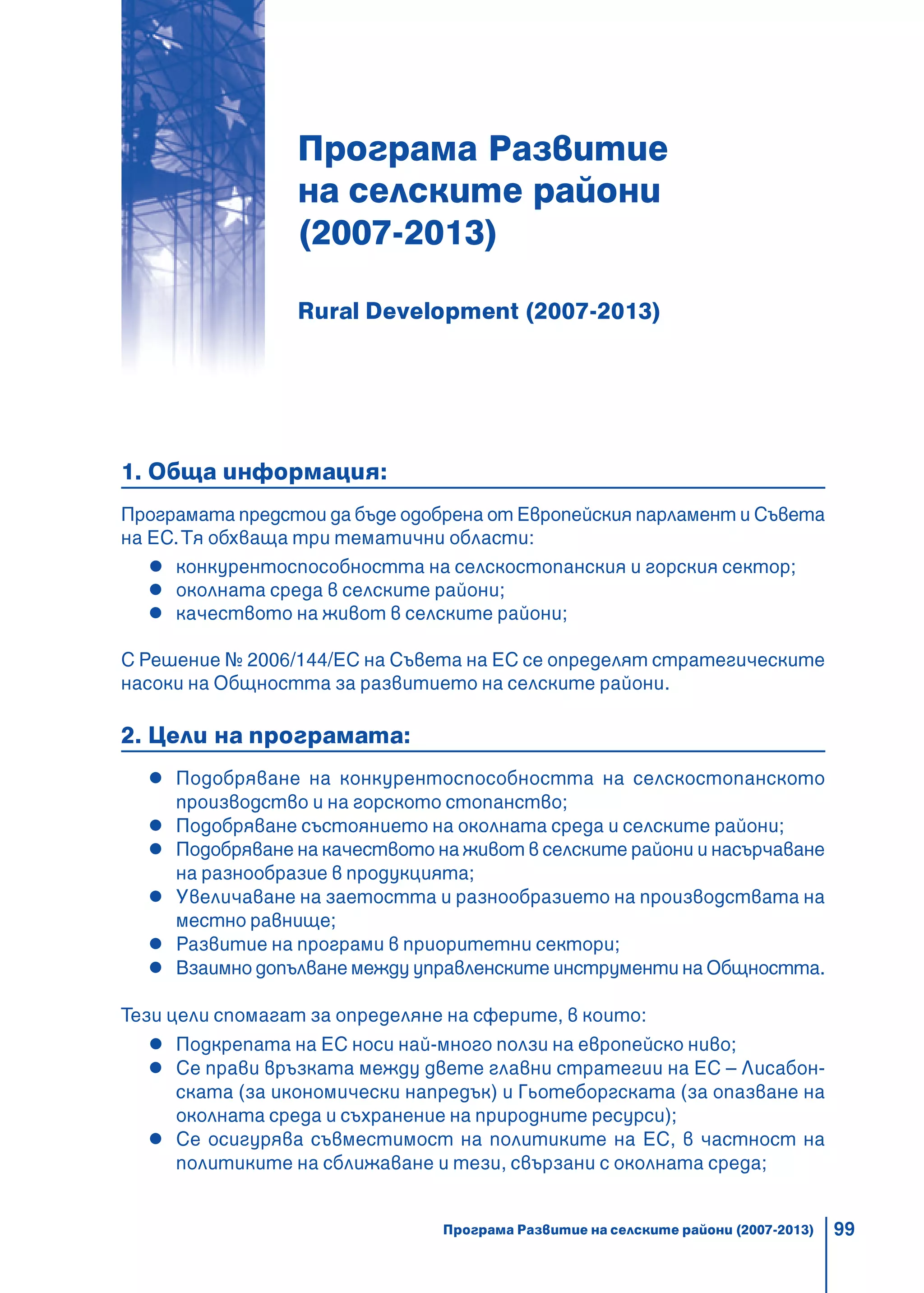 99
Програма Развитие
на селските райони
(2007-2013)
Rural Development (2007-2013)
1. Обща информация:
Програмата предстои да бъде одобрена от Европейския парламент и Съвета
на ЕС.Тя обхваща три тематични области:
конкурентоспособността на селскостопанския и горския сектор;
околната среда в селските райони;
качеството на живот в селските райони;
С Решение № 2006/144/ЕС на Съвета на ЕС се определят стратегическите
насоки на Общността за развитието на селските райони.
2. Цели на програмата:
Подобряване на конкурентоспособността на селскостопанското
производство и на горското стопанство;
Подобряване състоянието на околната среда и селските райони;
Подобряване на качеството на живот в селските райони и насърчаване
на разнообразие в продукцията;
Увеличаване на заетостта и разнообразието на производствата на
местно равнище;
Развитие на програми в приоритетни сектори;
Взаимно допълване между управленските инструменти на Общността.
Тези цели спомагат за определяне на сферите, в които:
Подкрепата на ЕС носи най-много ползи на европейско ниво;
Се прави връзката между двете главни стратегии на ЕС – Лисабон-
ската (за икономически напредък) и Гьотеборгската (за опазване на
околната среда и съхранение на природните ресурси);
Се осигурява съвместимост на политиките на ЕС, в частност на
политиките на сближаване и тези, свързани с околната среда;
Програма Развитие на селските райони (2007-2013)
 