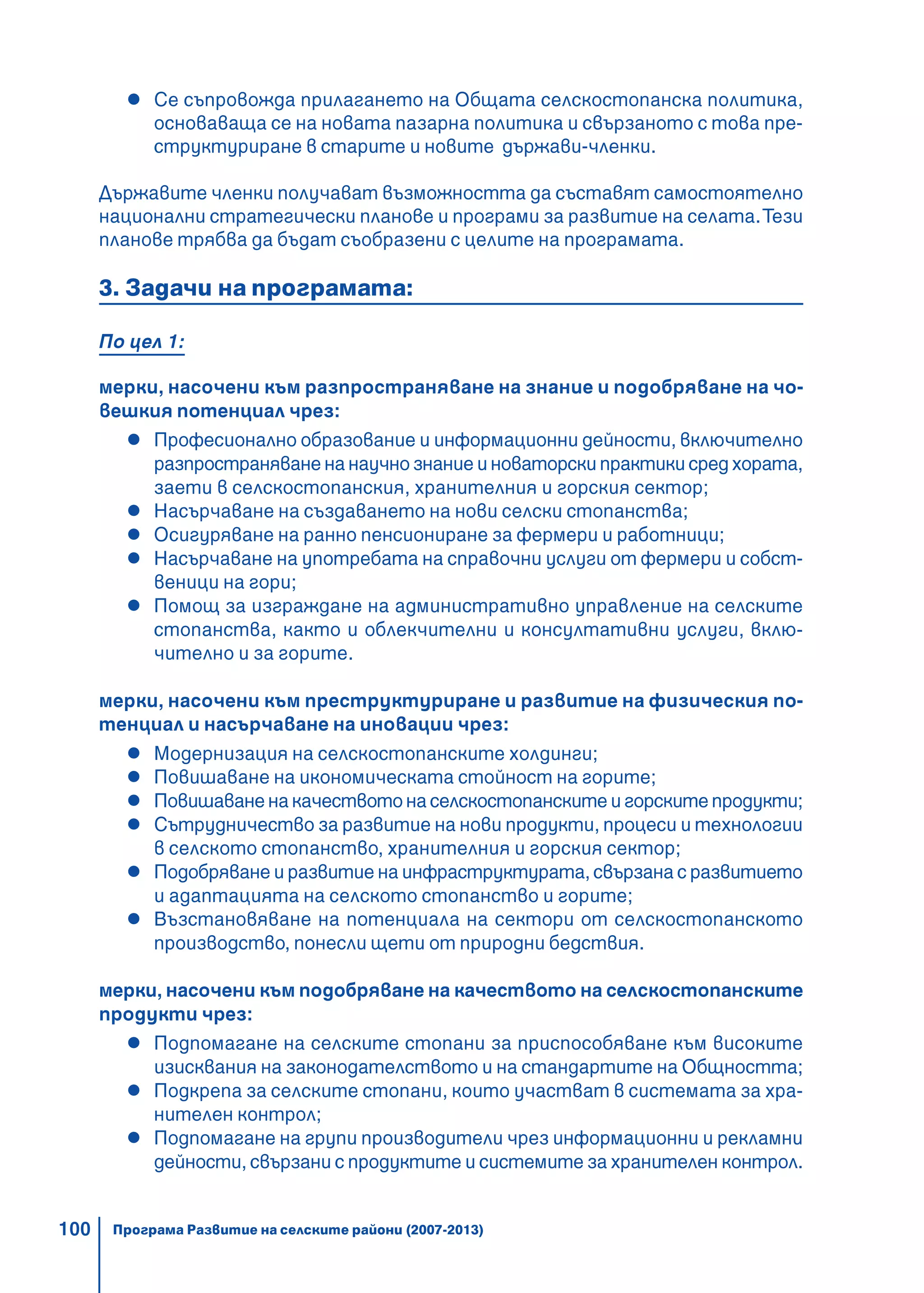 100
Се съпровожда прилагането на Общата селскостопанска политика,
основаваща се на новата пазарна политика и свързаното с това пре-
структуриране в старите и новите държави-членки.
Държавите членки получават възможността да съставят самостоятелно
национални стратегически планове и програми за развитие на селата.Тези
планове трябва да бъдат съобразени с целите на програмата.
3. Задачи на програмата:
По цел 1:
мерки, насочени към разпространяване на знание и подобряване на чо-
вешкия потенциал чрез:
Професионално образование и информационни дейности, включително
разпространяване на научно знание и новаторски практики сред хората,
заети в селскостопанския, хранителния и горския сектор;
Насърчаване на създаването на нови селски стопанства;
Осигуряване на ранно пенсиониране за фермери и работници;
Насърчаване на употребата на справочни услуги от фермери и собст-
веници на гори;
Помощ за изграждане на административно управление на селските
стопанства, както и облекчителни и консултативни услуги, вклю-
чително и за горите.
мерки, насочени към преструктуриране и развитие на физическия по-
тенциал и насърчаване на иновации чрез:
Модернизация на селскостопанските холдинги;
Повишаване на икономическата стойност на горите;
Повишаване на качеството на селскостопанските и горските продукти;
Сътрудничество за развитие на нови продукти, процеси и технологии
в селското стопанство, хранителния и горския сектор;
Подобряване и развитие на инфраструктурата, свързана с развитието
и адаптацията на селското стопанство и горите;
Възстановяване на потенциала на сектори от селскостопанското
производство, понесли щети от природни бедствия.
мерки, насочени към подобряване на качеството на селскостопанските
продукти чрез:
Подпомагане на селските стопани за приспособяване към високите
изисквания на законодателството и на стандартите на Общността;
Подкрепа за селските стопани, които участват в системата за хра-
нителен контрол;
Подпомагане на групи производители чрез информационни и рекламни
дейности, свързани с продуктите и системите за хранителен контрол.
Програма Развитие на селските райони (2007-2013)
 