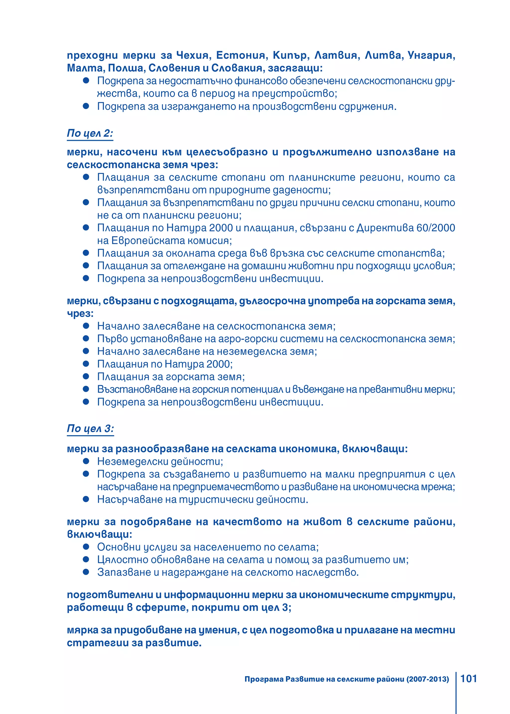 101
преходни мерки за Чехия, Естония, Кипър, Латвия, Литва, Унгария,
Малта, Полша, Словения и Словакия, засягащи:
Подкрепа за недостатъчно финансово обезпечени селскостопански дру-
жества, които са в период на преустройство;
Подкрепа за изграждането на производствени сдружения.
По цел 2:
мерки, насочени към целесъобразно и продължително използване на
селскостопанска земя чрез:
Плащания за селските стопани от планинските региони, които са
възпрепятствани от природните дадености;
Плащания за възпрепятствани по други причини селски стопани, които
не са от планински региони;
Плащания по Натура 2000 и плащания, свързани с Директива 60/2000
на Европейската комисия;
Плащания за околната среда във връзка със селските стопанства;
Плащания за отглеждане на домашни животни при подходящи условия;
Подкрепа за непроизводствени инвестиции.
мерки, свързани с подходящата, дългосрочна употреба на горската земя,
чрез:
Начално залесяване на селскостопанска земя;
Първо установяване на агро-горски системи на селскостопанска земя;
Начално залесяване на неземеделска земя;
Плащания по Натура 2000;
Плащания за горската земя;
Възстановяваненагорскияпотенциаливъвежданенапревантивнимерки;
Подкрепа за непроизводствени инвестиции.
По цел 3:
мерки за разнообразяване на селската икономика, включващи:
Неземеделски дейности;
Подкрепа за създаването и развитието на малки предприятия с цел
насърчаваненапредприемачествотоиразвиваненаикономическамрежа;
Насърчаване на туристически дейности.
мерки за подобряване на качеството на живот в селските райони,
включващи:
Основни услуги за населението по селата;
Цялостно обновяване на селата и помощ за развитието им;
Запазване и надграждане на селското наследство.
подготвителни и информационни мерки за икономическите структури,
работещи в сферите, покрити от цел 3;
мярка за придобиване на умения, с цел подготовка и прилагане на местни
стратегии за развитие.
Програма Развитие на селските райони (2007-2013)
 